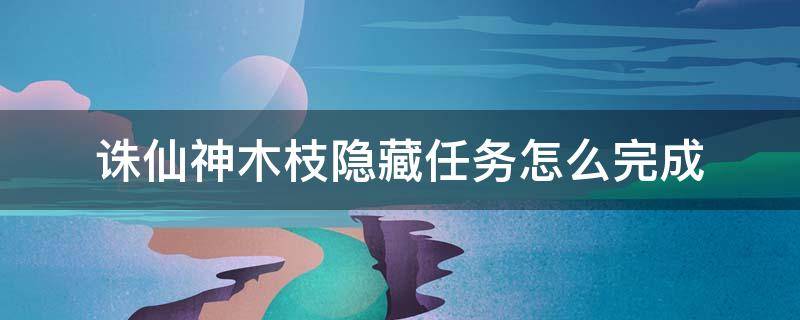 诛仙神木枝隐藏任务怎么完成 诛仙手游神木枝隐藏任务全流程怎么通关