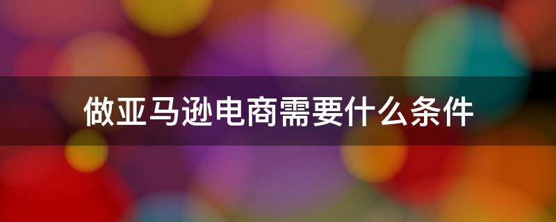 做亚马逊电商需要什么条件 做亚马逊的条件