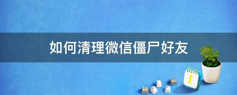 如何清理微信僵尸好友（微信僵尸粉怎么清理 不打扰好友）