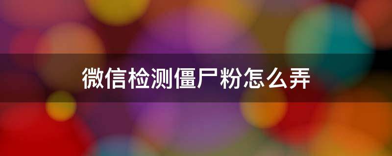 微信检测僵尸粉怎么弄 怎么检测微信中的僵尸粉