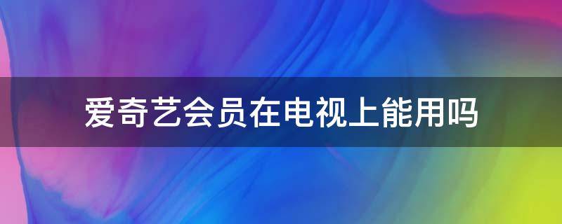 爱奇艺会员在电视上能用吗（电视上可以用爱奇艺会员吗）