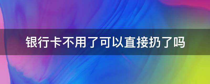 银行卡不用了可以直接扔了吗 银行卡不用了直接扔了行不行